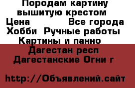 Породам картину вышитую крестом › Цена ­ 8 000 - Все города Хобби. Ручные работы » Картины и панно   . Дагестан респ.,Дагестанские Огни г.